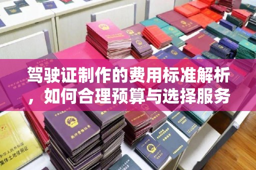 密云驾驶证制作的费用标准解析，如何合理预算与选择服务