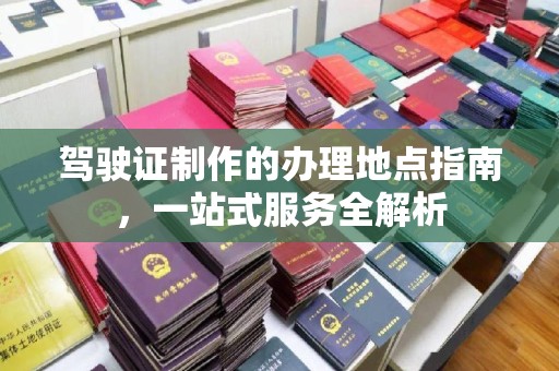 密云驾驶证制作的办理地点指南，一站式服务全解析